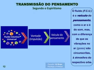 12
O fluido (F.C.U.)
é o veículo do
pensamento,
como o ar o é
do som, mas,
com a diferença
de que as
vibrações no
ar (gases) são
circunscritas,
à atmosfera do
respectivo orbe.
TRANSMISSÃO DO PENSAMENTO
Segundo o Espiritismo
Expositor: Gil Braga.
Psicólogo e Professor
 
