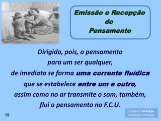 Emissão e Recepção
do
Pensamento
15
Expositor: Gil Braga.
Psicólogo e Professor
Dirigido, pois, o pensamento
para um ser qualquer,
de imediato se forma uma corrente fluídica
que se estabelece entre um e outro,
assim como no ar transmite o som, também,
flui o pensamento no F.C.U.
 