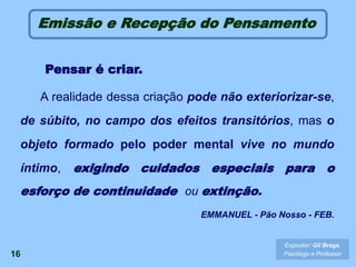 16
Emissão e Recepção do Pensamento
Pensar é criar.
A realidade dessa criação pode não exteriorizar-se,
de súbito, no campo dos efeitos transitórios, mas o
objeto formado pelo poder mental vive no mundo
íntimo, exigindo cuidados especiais para o
esforço de continuidade ou extinção.
EMMANUEL - Pão Nosso - FEB.
Expositor: Gil Braga.
Psicólogo e Professor
 