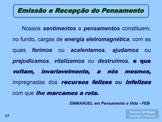 17
Nossos sentimentos e pensamentos constituem,
no fundo, cargas de energia eletromagnética, com as
quais ferimos ou acalentamos, ajudamos ou
prejudicamos, vitalizamos ou destruímos, e que
voltam, invariavelmente, a nós mesmos,
impregnadas dos recursos felizes ou infelizes
com que lhe marcamos a rota.
EMMANUEL em Pensamento e Vida - FEB.
Expositor: Gil Braga.
Psicólogo e Professor
Emissão e Recepção do Pensamento
 
