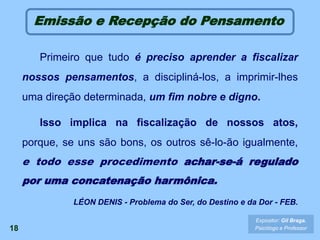 18
Emissão e Recepção do Pensamento
Primeiro que tudo é preciso aprender a fiscalizar
nossos pensamentos, a discipliná-los, a imprimir-lhes
uma direção determinada, um fim nobre e digno.
Isso implica na fiscalização de nossos atos,
porque, se uns são bons, os outros sê-lo-ão igualmente,
e todo esse procedimento achar-se-á regulado
por uma concatenação harmônica.
LÉON DENIS - Problema do Ser, do Destino e da Dor - FEB.
Expositor: Gil Braga.
Psicólogo e Professor
 