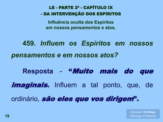 19
459. Influem os Espíritos em nossos
pensamentos e em nossos atos?
Resposta - “Muito mais do que
imaginais. Influem a tal ponto, que, de
ordinário, são eles que vos dirigem”.
Expositor: Gil Braga.
Psicólogo e Professor
LE - PARTE 2ª - CAPÍTULO IX
- DA INTERVENÇÃO DOS ESPÍRITOS
Influência oculta dos Espíritos
em nossos pensamentos e atos.
 
