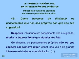 20
461. Como havemos de distinguir os
pensamentos que nos são próprios dos que nos são
sugeridos?
Resposta - “Quando um pensamento vos é sugerido,
tendes a impressão de que alguém vos fala.
Geralmente, os pensamentos próprios são os que
acodem em primeiro lugar. Afinal, não vos é de grande
interesse estabelecer essa distinção. (...)
Expositor: Gil Braga.
Psicólogo e Professor
LE - PARTE 2ª - CAPÍTULO IX
- DA INTERVENÇÃO DOS ESPÍRITOS
Influência oculta dos Espíritos
em nossos pensamentos e atos.
 