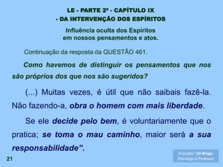 21
Continuação da resposta da QUESTÃO 461.
Como havemos de distinguir os pensamentos que nos
são próprios dos que nos são sugeridos?
(...) Muitas vezes, é útil que não saibais fazê-la.
Não fazendo-a, obra o homem com mais liberdade.
Se ele decide pelo bem, é voluntariamente que o
pratica; se toma o mau caminho, maior será a sua
responsabilidade”. Expositor: Gil Braga.
Psicólogo e Professor
LE - PARTE 2ª - CAPÍTULO IX
- DA INTERVENÇÃO DOS ESPÍRITOS
Influência oculta dos Espíritos
em nossos pensamentos e atos.
 