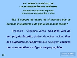 22
462. É sempre de dentro de si mesmos que os
homens inteligentes e de gênio tiram suas idéias?
Resposta - “Algumas vezes, elas lhes vêm do
seu próprio Espírito, porém, de outras muitas, lhes
são sugeridas por Espíritos que os julgam capazes
de compreendê-las e dignos de propagá-las.
Expositor: Gil Braga.
Psicólogo e Professor
LE - PARTE 2ª - CAPÍTULO IX
- DA INTERVENÇÃO DOS ESPÍRITOS
Influência oculta dos Espíritos
em nossos pensamentos e atos.
 