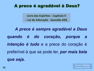 A prece é agradável à Deus?
A prece é sempre agradável a Deus
quando é do coração, porque a
intenção é tudo e a prece do coração é
preferível à que se pode ler, por mais bela
que seja.
Livro dos Espíritos - Capítulo II
– Lei de Adoração - Questão 658.
24
Expositor: Gil Braga.
Psicólogo e Professor
 