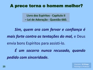 A prece torna o homem melhor?
Sim, quem ora com fervor e confiança é
mais forte contra as tentações do mal, e Deus
envia bons Espíritos para assisti-lo.
É um socorro nunca recusado, quando
pedido com sinceridade.
25
Expositor: Gil Braga.
Psicólogo e Professor
Livro dos Espíritos - Capítulo II
– Lei de Adoração - Questão 660.
 