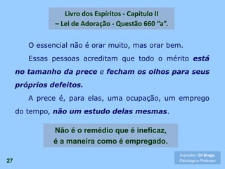 O essencial não é orar muito, mas orar bem.
Essas pessoas acreditam que todo o mérito está
no tamanho da prece e fecham os olhos para seus
próprios defeitos.
A prece é, para elas, uma ocupação, um emprego
do tempo, não um estudo delas mesmas.
27
Livro dos Espíritos - Capítulo II
– Lei de Adoração - Questão 660 “a”.
Não é o remédio que é ineficaz,
é a maneira como é empregado.
Expositor: Gil Braga.
Psicólogo e Professor
 
