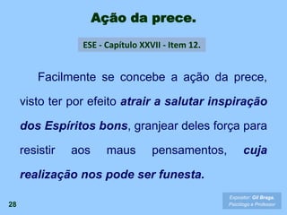 Ação da prece.
28
Facilmente se concebe a ação da prece,
visto ter por efeito atrair a salutar inspiração
dos Espíritos bons, granjear deles força para
resistir aos maus pensamentos, cuja
realização nos pode ser funesta.
Expositor: Gil Braga.
Psicólogo e Professor
ESE - Capítulo XXVII - Item 12.
 