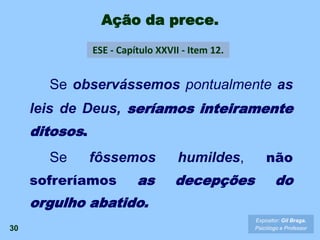 30
Se observássemos pontualmente as
leis de Deus, seríamos inteiramente
ditosos.
Se fôssemos humildes, não
sofreríamos as decepções do
orgulho abatido.
Ação da prece.
ESE - Capítulo XXVII - Item 12.
Expositor: Gil Braga.
Psicólogo e Professor
 