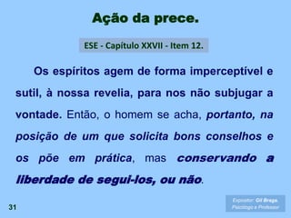 Ação da prece.
31
Os espíritos agem de forma imperceptível e
sutil, à nossa revelia, para nos não subjugar a
vontade. Então, o homem se acha, portanto, na
posição de um que solicita bons conselhos e
os põe em prática, mas conservando a
liberdade de segui-los, ou não.
ESE - Capítulo XXVII - Item 12.
Expositor: Gil Braga.
Psicólogo e Professor
 