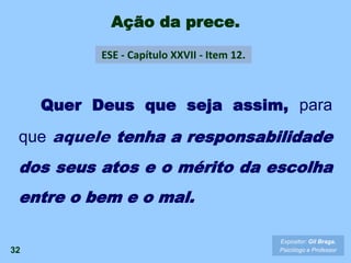Ação da prece.
32
ESE - Capítulo XXVII - Item 12.
Expositor: Gil Braga.
Psicólogo e Professor
Quer Deus que seja assim, para
que aquele tenha a responsabilidade
dos seus atos e o mérito da escolha
entre o bem e o mal.
 
