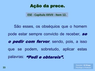 Ação da prece.
33
ESE - Capítulo XXVII - Item 12.
Expositor: Gil Braga.
Psicólogo e Professor
São esses, os obséquios que o homem
pode estar sempre convicto de receber, se
o pedir com fervor, sendo, pois, a isso
que se podem, sobretudo, aplicar estas
palavras: “Pedi e obtereis”.
 