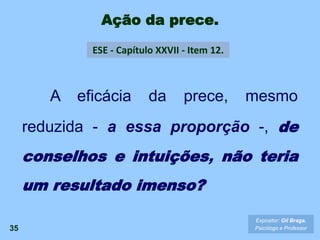 Ação da prece.
35
A eficácia da prece, mesmo
reduzida - a essa proporção -, de
conselhos e intuições, não teria
um resultado imenso?
ESE - Capítulo XXVII - Item 12.
Expositor: Gil Braga.
Psicólogo e Professor
 