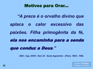 38
Expositor: Gil Braga.
Psicólogo e Professor
“A prece é o orvalho divino que
aplaca o calor excessivo das
paixões. Filha primogênita da fé,
ela nos encaminha para a senda
que conduz a Deus.”
ESE - Cap. XXVII - Item 23 - Santo Agostinho - (Paris, 1861) - FEB.
Motivos para Orar...
 