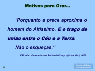 39
Expositor: Gil Braga.
Psicólogo e Professor
“Porquanto a prece aproxima o
homem do Altíssimo. É o traço de
união entre o Céu e a Terra.
Não o esqueças.”
ESE - Cap. II - Item 8 - Uma Rainha de França - (Havre, 1863) - FEB.
Motivos para Orar...
 