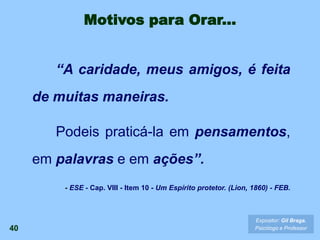 40
Expositor: Gil Braga.
Psicólogo e Professor
“A caridade, meus amigos, é feita
de muitas maneiras.
Podeis praticá-la em pensamentos,
em palavras e em ações”.
- ESE - Cap. VIII - Item 10 - Um Espírito protetor. (Lion, 1860) - FEB.
Motivos para Orar...
 