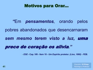 41
Expositor: Gil Braga.
Psicólogo e Professor
“Em pensamentos, orando pelos
pobres abandonados que desencarnaram
sem mesmo terem visto a luz, uma
prece de coração os alivia.”
- ESE - Cap. VIII - Item 10 - Um Espírito protetor. (Lion, 1860) - FEB.
Motivos para Orar...
 