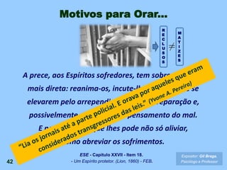 A prece, aos Espíritos sofredores, tem sobre eles ação
mais direta: reanima-os, incute-lhes o desejo de se
elevarem pelo arrependimento e pela reparação e,
possivelmente, desvia-lhes o pensamento do mal.
E nesse sentido que lhes pode não só aliviar,
como abreviar os sofrimentos.
42
Expositor: Gil Braga.
Psicólogo e Professor
ESE - Capítulo XXVII - Item 18.
- Um Espírito protetor. (Lion, 1860) - FEB.
Motivos para Orar...
R
E
C
L
U
S
O
S
M
A
T
I
Z
E
S
 