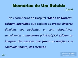 43
Expositor: Gil Braga.
Psicólogo e Professor
Memórias de Um Suicida
(Livro).
Nos dormitórios do Hospital “Maria de Nazaré”,
existem aparelhos que captam as preces sinceras
dirigidas aos pacientes e, com dispositivos
semelhantes a monitores (cinescópio) exibem as
imagens das pessoas que fazem as orações e o
conteúdo sonoro, das mesmas.
 