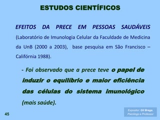 EFEITOS DA PRECE EM PESSOAS SAUDÁVEIS
(Laboratório de Imunologia Celular da Faculdade de Medicina
da UnB (2000 a 2003), base pesquisa em São Francisco –
Califórnia 1988).
45
Expositor: Gil Braga.
Psicólogo e Professor
ESTUDOS CIENTÍFICOS
- Foi observado que a prece teve o papel de
induzir o equilíbrio e maior eficiência
das células do sistema imunológico
(mais saúde).
 