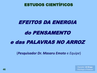EFEITOS DA ENERGIA
do PENSAMENTO
e das PALAVRAS NO ARROZ
46
(Pesquisador Dr. Masaru Emoto e Equipe)
Expositor: Gil Braga.
Psicólogo e Professor
ESTUDOS CIENTÍFICOS
 