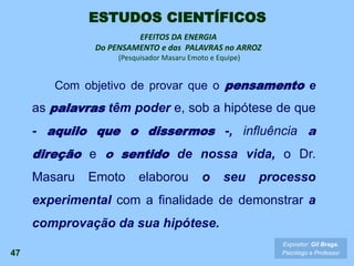 EFEITOS DA ENERGIA
Do PENSAMENTO e das PALAVRAS no ARROZ
(Pesquisador Masaru Emoto e Equipe)
47
Expositor: Gil Braga.
Psicólogo e Professor
ESTUDOS CIENTÍFICOS
Com objetivo de provar que o pensamento e
as palavras têm poder e, sob a hipótese de que
- aquilo que o dissermos -, influência a
direção e o sentido de nossa vida, o Dr.
Masaru Emoto elaborou o seu processo
experimental com a finalidade de demonstrar a
comprovação da sua hipótese.
 