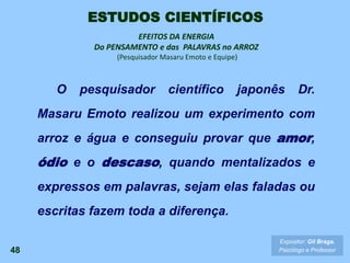 EFEITOS DA ENERGIA
Do PENSAMENTO e das PALAVRAS no ARROZ
(Pesquisador Masaru Emoto e Equipe)
O pesquisador científico japonês Dr.
Masaru Emoto realizou um experimento com
arroz e água e conseguiu provar que amor,
ódio e o descaso, quando mentalizados e
expressos em palavras, sejam elas faladas ou
escritas fazem toda a diferença.
48
Expositor: Gil Braga.
Psicólogo e Professor
ESTUDOS CIENTÍFICOS
 