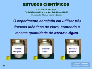 Te amo!
Obrigado...
Te odeio!
Idiota...
Descaso.
Ignorado...
O experimento consistiu em utilizar três
frascos idênticos de vidro, contendo a
mesma quantidade de arroz e água.
49
EFEITOS DA ENERGIA
Do PENSAMENTO e das PALAVRAS no ARROZ
(Pesquisador Masaru Emoto e Equipe)
Expositor: Gil Braga.
Psicólogo e Professor
1º 2º 3º
ESTUDOS CIENTÍFICOS
 