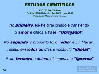 No primeiro, foi-lhe direcionado e transferido
o amor e citada a frase: “Obrigado!”.
50
EFEITOS DA ENERGIA
Do PENSAMENTO e das PALAVRAS no ARROZ
(Pesquisador Masaru Emoto e Equipe)
No segundo, o propósito foi o “ódio” e Dr. Masaru
repetiu em todos os dias o vocábulo “idiota!”.
E, no terceiro e último, ele apenas o “ignorou”.
Expositor: Gil Braga.
Psicólogo e Professor
ESTUDOS CIENTÍFICOS
 