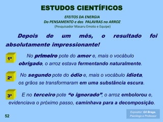 Depois de um mês, o resultado foi
absolutamente impressionante!
52
EFEITOS DA ENERGIA
Do PENSAMENTO e das PALAVRAS no ARROZ
(Pesquisador Masaru Emoto e Equipe)
No primeiro pote do amor e, mais o vocábulo
obrigado, o arroz estava fermentando naturalmente.
No segundo pote do ódio e, mais o vocábulo idiota,
os grãos se transformaram em uma substância escura.
E no terceiro pote “o ignorado”, o arroz embolorou e,
evidenciava o próximo passo, caminhava para a decomposição.
1º
2º
3º
Expositor: Gil Braga.
Psicólogo e Professor
ESTUDOS CIENTÍFICOS
 