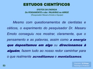 Mesmo com questionamentos de cientistas e
céticos, o experimento do pesquisador Dr. Masaru
Emoto conseguiu nos mostrar, claramente, que o
pensamento e as palavras, assim como a energia
que depositamos em algo ou direcionamos à
alguém, fazem tudo ao nosso redor caminhar para
o que realmente acreditamos e mentalizamos.
53
EFEITOS DA ENERGIA
Do PENSAMENTO e das PALAVRAS no ARROZ
(Pesquisador Masaru Emoto e Equipe)
Expositor: Gil Braga.
Psicólogo e Professor
ESTUDOS CIENTÍFICOS
 
