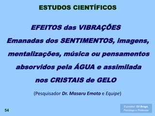(Pesquisador Dr. Masaru Emoto e Equipe)
54
Expositor: Gil Braga.
Psicólogo e Professor
EFEITOS das VIBRAÇÕES
Emanadas dos SENTIMENTOS, imagens,
mentalizações, música ou pensamentos
absorvidos pela ÁGUA e assimilada
nos CRISTAIS de GELO
ESTUDOS CIENTÍFICOS
 