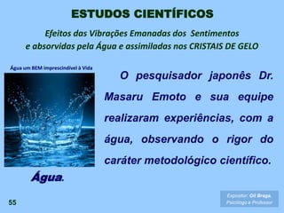 Efeitos das Vibrações Emanadas dos Sentimentos
e absorvidas pela Água e assimiladas nos CRISTAIS DE GELO
55
Expositor: Gil Braga.
Psicólogo e Professor
O pesquisador japonês Dr.
Masaru Emoto e sua equipe
realizaram experiências, com a
água, observando o rigor do
caráter metodológico científico.
Água.
ESTUDOS CIENTÍFICOS
Água um BEM imprescindível à Vida
 