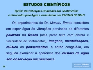 56
Expositor: Gil Braga.
Psicólogo e Professor
Os experimentos de Dr. Masaru Emoto consistem
em expor água às vibrações provindas de diferentes
palavras ou frases (uma prece feita com clareza e
sinceridade de sentimentos), imagens, mentalizações,
música ou pensamentos, e então congelá-la, em
seguida examinar a aparência dos cristais de água
sob observação microscópica.
ESTUDOS CIENTÍFICOS
Efeitos das Vibrações Emanadas dos Sentimentos
e absorvidas pela Água e assimiladas nos CRISTAIS DE GELO
 