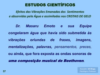 57
Expositor: Gil Braga.
Psicólogo e Professor
ESTUDOS CIENTÍFICOS
Dr. Masaru Emoto e sua Equipe
congelaram água que havia sido submetida às
vibrações oriundas de frases, imagens,
mentalizações, palavras, pensamentos, preces,
ou ainda, que fora exposta as ondas sonoras de
uma composição musical de Beethoven.
Efeitos das Vibrações Emanadas dos Sentimentos
e absorvidas pela Água e assimiladas nos CRISTAIS DE GELO
 