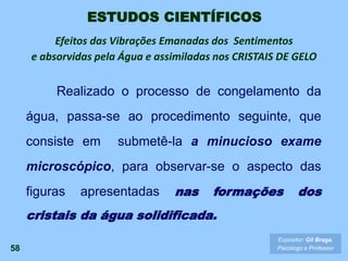 58
Expositor: Gil Braga.
Psicólogo e Professor
Realizado o processo de congelamento da
água, passa-se ao procedimento seguinte, que
consiste em submetê-la a minucioso exame
microscópico, para observar-se o aspecto das
figuras apresentadas nas formações dos
cristais da água solidificada.
ESTUDOS CIENTÍFICOS
Efeitos das Vibrações Emanadas dos Sentimentos
e absorvidas pela Água e assimiladas nos CRISTAIS DE GELO
 