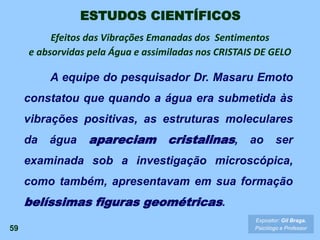 59
Expositor: Gil Braga.
Psicólogo e Professor
ESTUDOS CIENTÍFICOS
A equipe do pesquisador Dr. Masaru Emoto
constatou que quando a água era submetida às
vibrações positivas, as estruturas moleculares
da água apareciam cristalinas, ao ser
examinada sob a investigação microscópica,
como também, apresentavam em sua formação
belíssimas figuras geométricas.
Efeitos das Vibrações Emanadas dos Sentimentos
e absorvidas pela Água e assimiladas nos CRISTAIS DE GELO
 
