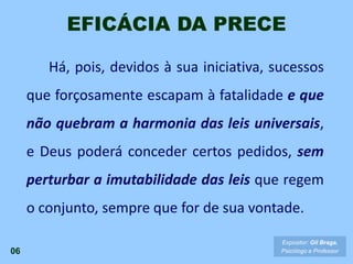 Há, pois, devidos à sua iniciativa, sucessos
que forçosamente escapam à fatalidade e que
não quebram a harmonia das leis universais,
e Deus poderá conceder certos pedidos, sem
perturbar a imutabilidade das leis que regem
o conjunto, sempre que for de sua vontade.
EFICÁCIA DA PRECE
06
Expositor: Gil Braga.
Psicólogo e Professor
 