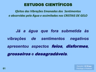 61
Expositor: Gil Braga.
Psicólogo e Professor
ESTUDOS CIENTÍFICOS
Já a água que fora submetida às
vibrações de sentimentos negativos
apresentou aspectos feios, disformes,
grosseiros e desagradáveis.
Efeitos das Vibrações Emanadas dos Sentimentos
e absorvidas pela Água e assimiladas nos CRISTAIS DE GELO
 
