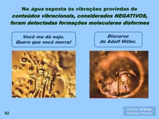 62
Expositor: Gil Braga.
Psicólogo e Professor
Você me dá nojo.
Quero que você morra!
Discurso
de Adolf Hitler.
Na água exposta às vibrações provindas de
conteúdos vibracionais, considerados NEGATIVOS,
foram detectadas formações moleculares disformes
 