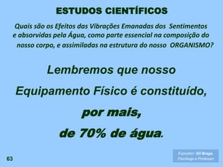 63
Lembremos que nosso
Equipamento Físico é constituído,
por mais,
de 70% de água.
Expositor: Gil Braga.
Psicólogo e Professor
ESTUDOS CIENTÍFICOS
Quais são os Efeitos das Vibrações Emanadas dos Sentimentos
e absorvidas pela Água, como parte essencial na composição do
nosso corpo, e assimiladas na estrutura do nosso ORGANISMO?
 
