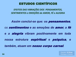 Assim conclui-se que: os pensamentos,
os sentimentos e as emoções de amor, a fé
e a alegria vibram positivamente em toda
nossa estrutura espiritual e psíquica, e
também, atuam em nosso corpo carnal.
EFEITOS DAS VIBRAÇÕES DOS PENSAMENTOS,
SENTIMENTOS e EMOÇÕES de AMOR, FÉ e ALEGRIA
64
Expositor: Gil Braga.
Psicólogo e Professor
ESTUDOS CIENTÍFICOS
 