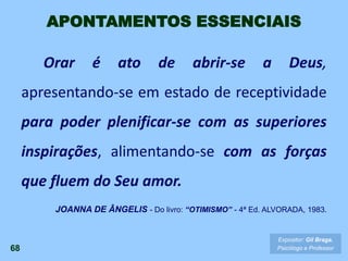 68
Expositor: Gil Braga.
Psicólogo e Professor
Orar é ato de abrir-se a Deus,
apresentando-se em estado de receptividade
para poder plenificar-se com as superiores
inspirações, alimentando-se com as forças
que fluem do Seu amor.
JOANNA DE ÂNGELIS - Do livro: “OTIMISMO” - 4ª Ed. ALVORADA, 1983.
APONTAMENTOS ESSENCIAIS
 