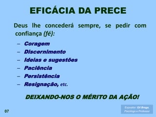 Deus lhe concederá sempre, se pedir com
confiança (fé):
– Coragem
– Discernimento
– Ideias e sugestões
– Paciência
– Persistência
– Resignação, etc.
DEIXANDO-NOS O MÉRITO DA AÇÃO!
EFICÁCIA DA PRECE
07
Expositor: Gil Braga.
Psicólogo e Professor
 