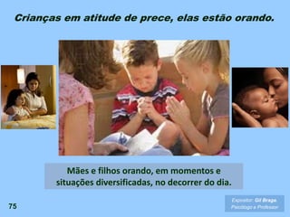 75
Crianças em atitude de prece, elas estão orando.
Expositor: Gil Braga.
Psicólogo e Professor
Mães e filhos orando, em momentos e
situações diversificadas, no decorrer do dia.
 
