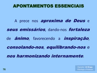 76
A prece nos aproxima de Deus e
seus emissários, dando-nos fortaleza
de ânimo, favorecendo a inspiração,
consolando-nos, equilibrando-nos e
nos harmonizando internamente.
Expositor: Gil Braga.
Psicólogo e Professor
APONTAMENTOS ESSENCIAIS
 