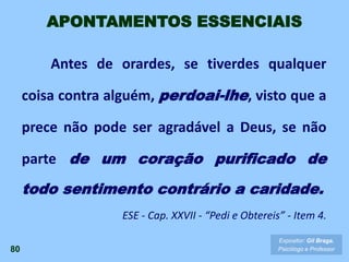 Antes de orardes, se tiverdes qualquer
coisa contra alguém, perdoai-lhe, visto que a
prece não pode ser agradável a Deus, se não
parte de um coração purificado de
todo sentimento contrário a caridade.
ESE - Cap. XXVII - “Pedi e Obtereis” - Item 4.
80
Expositor: Gil Braga.
Psicólogo e Professor
APONTAMENTOS ESSENCIAIS
 