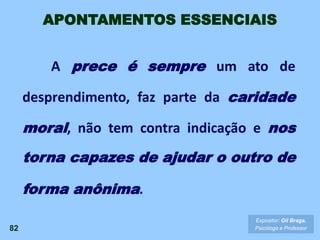 A prece é sempre um ato de
desprendimento, faz parte da caridade
moral, não tem contra indicação e nos
torna capazes de ajudar o outro de
forma anônima.
82
Expositor: Gil Braga.
Psicólogo e Professor
APONTAMENTOS ESSENCIAIS
 
