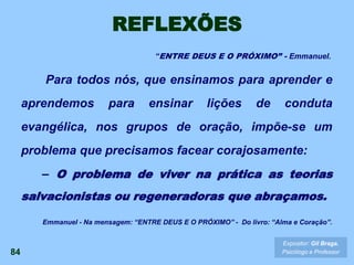 REFLEXÕES
Para todos nós, que ensinamos para aprender e
aprendemos para ensinar lições de conduta
evangélica, nos grupos de oração, impõe-se um
problema que precisamos facear corajosamente:
– O problema de viver na prática as teorias
salvacionistas ou regeneradoras que abraçamos.
84
Expositor: Gil Braga.
Psicólogo e Professor
Emmanuel - Na mensagem: “ENTRE DEUS E O PRÓXIMO” - Do livro: “Alma e Coração”.
“ENTRE DEUS E O PRÓXIMO” - Emmanuel.
 